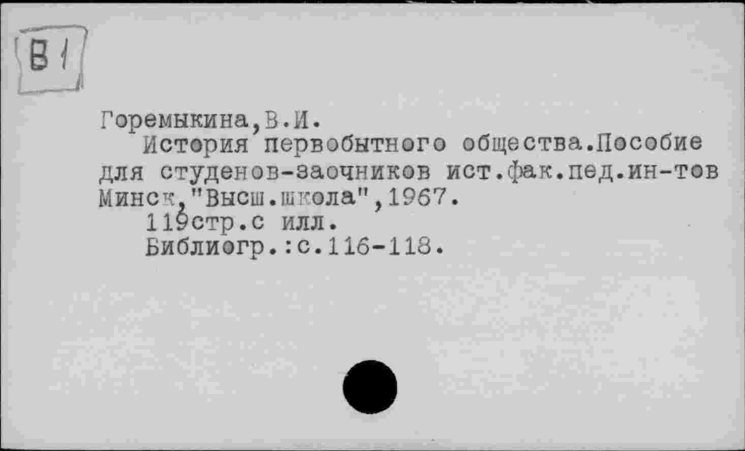 ﻿Горемыкина,В.И.
История первобытного общества.Пособие для студенов-заочников ист.фак.пед.ин-тов Минск."Высш.школа",1967.
Цустр.с ИЛЛ.
Библиогр.: с.116-118.